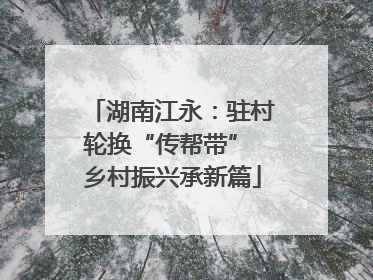 湖南江永：驻村轮换“传帮带” 乡村振兴承新篇