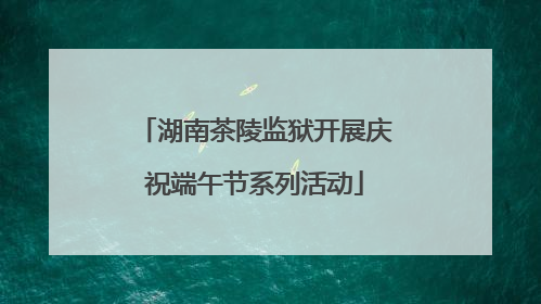 湖南茶陵监狱开展庆祝端午节系列活动