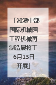 湘潭中部国际机械园工程机械再制造展将于6月13日开展