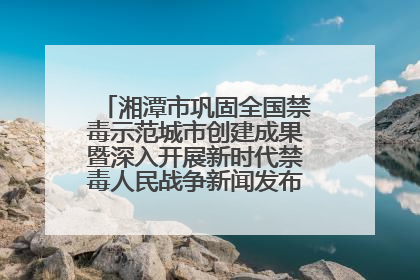 湘潭市巩固全国禁毒示范城市创建成果暨深入开展新时代禁毒人民战争新闻发布会答记者问摘录