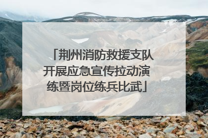 荆州消防救援支队开展应急宣传拉动演练暨岗位练兵比武