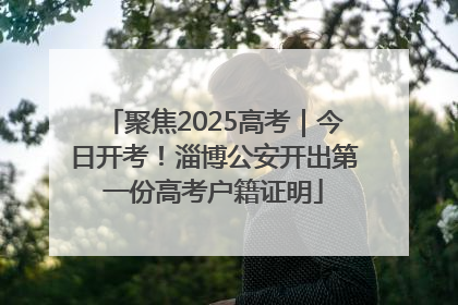 聚焦2025高考｜今日开考！淄博公安开出第一份高考户籍证明