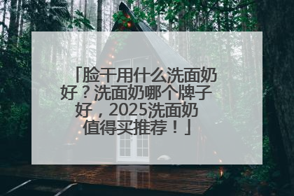 脸干用什么洗面奶好？洗面奶哪个牌子好，2025洗面奶值得买推荐！