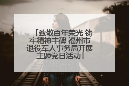 致敬百年荣光 铸牢精神丰碑 福州市退役军人事务局开展主题党日活动