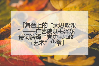 舞台上的“大思政课”——广艺院以毛泽东诗词演绎“党史+思政+艺术”华章