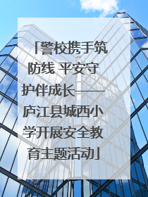 警校携手筑防线 平安守护伴成长——庐江县城西小学开展安全教育主题活动