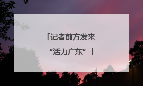 记者前方发来“活力广东”