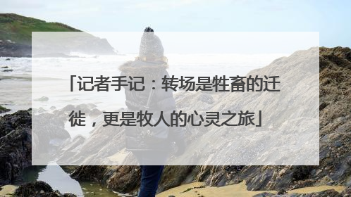 记者手记：转场是牲畜的迁徙，更是牧人的心灵之旅