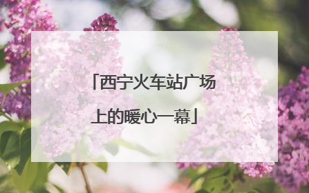 西宁火车站广场上的暖心一幕