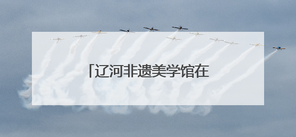 辽河非遗美学馆在沈阳老北市开馆
