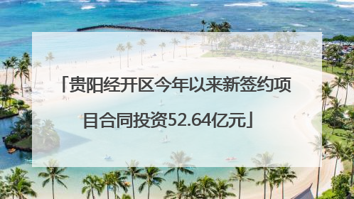 贵阳经开区今年以来新签约项目合同投资52.64亿元