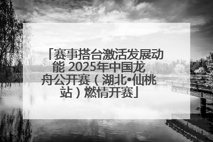 赛事搭台激活发展动能 2025年中国龙舟公开赛（湖北•仙桃站）燃情开赛