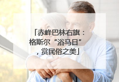 赤峰巴林右旗：格斯尔“浴马日”，赏民俗之美