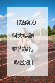 越南为何大幅调整省级行政区划