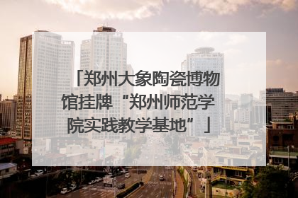 郑州大象陶瓷博物馆挂牌“郑州师范学院实践教学基地”