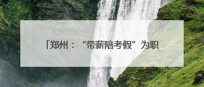 郑州：“带薪陪考假”为职工高考子女“暖心护航”
