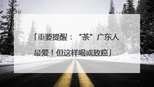 重要提醒：“茶”广东人最爱！但这样喝或致癌