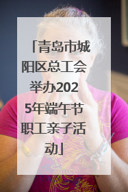 青岛市城阳区总工会举办2025年端午节职工亲子活动