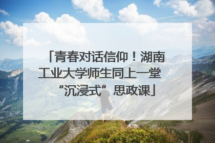 青春对话信仰！湖南工业大学师生同上一堂“沉浸式”思政课