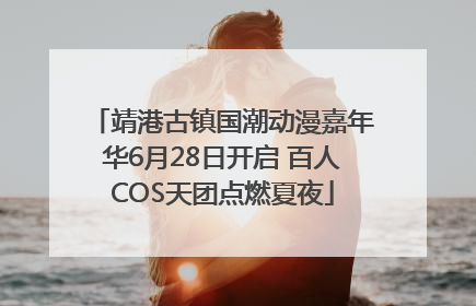 靖港古镇国潮动漫嘉年华6月28日开启 百人COS天团点燃夏夜
