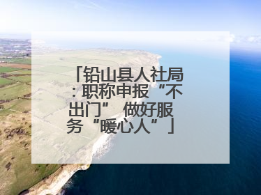 铅山县人社局：职称申报“不出门” 做好服务“暖心人”