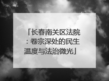 长春南关区法院：卷宗深处的民生温度与法治微光