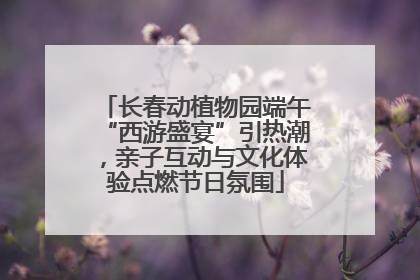 长春动植物园端午“西游盛宴”引热潮，亲子互动与文化体验点燃节日氛围
