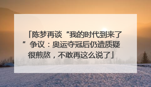 陈梦再谈“我的时代到来了”争议：奥运夺冠后仍遭质疑很煎熬，不敢再这么说了