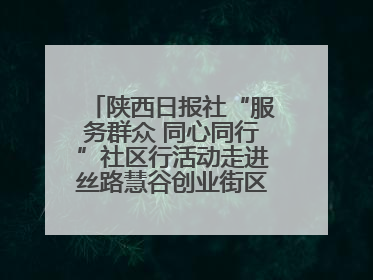 陕西日报社“服务群众 同心同行”社区行活动走进丝路慧谷创业街区将服务由“等人上门”转为“主动下沉”