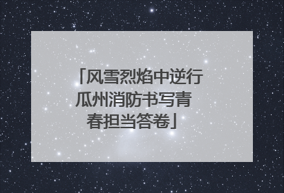 风雪烈焰中逆行 瓜州消防书写青春担当答卷