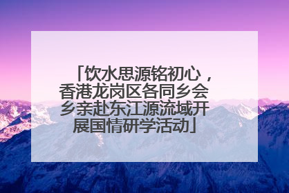 饮水思源铭初心，香港龙岗区各同乡会乡亲赴东江源流域开展国情研学活动