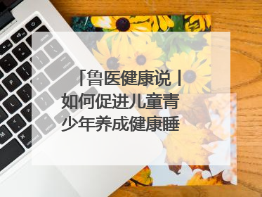 鲁医健康说丨如何促进儿童青少年养成健康睡眠的习惯？这份宝典快收藏