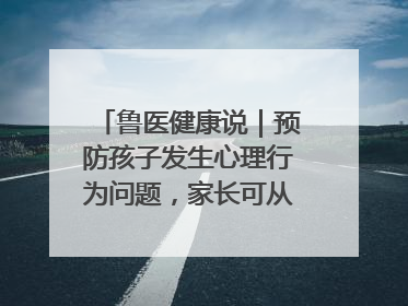 鲁医健康说｜预防孩子发生心理行为问题，家长可从这几方面着手