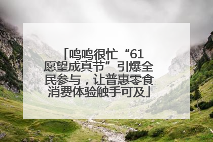 鸣鸣很忙“61 愿望成真节”引爆全民参与，让普惠零食消费体验触手可及