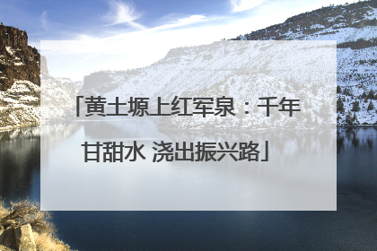 黄土塬上红军泉：千年甘甜水 浇出振兴路