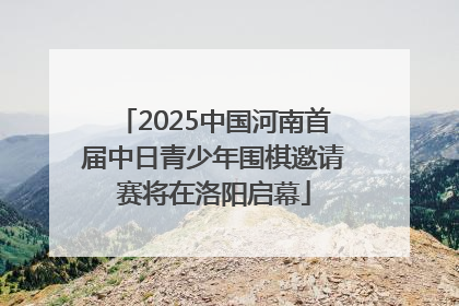 2025中国河南首届中日青少年围棋邀请赛将在洛阳启幕