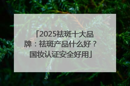 2025祛斑十大品牌：祛斑产品什么好？国妆认证安全好用