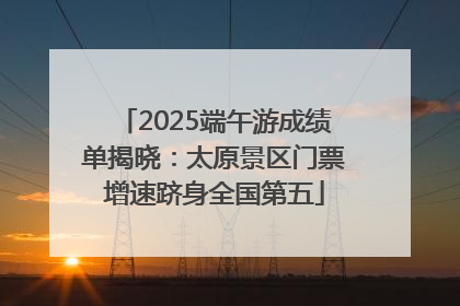 2025端午游成绩单揭晓：太原景区门票增速跻身全国第五