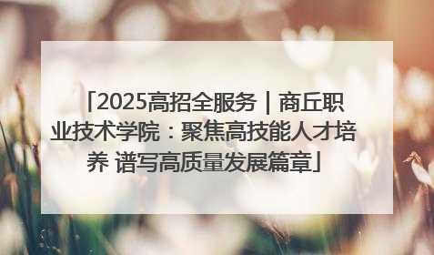 2025高招全服务｜商丘职业技术学院：聚焦高技能人才培养 谱写高质量发展篇章