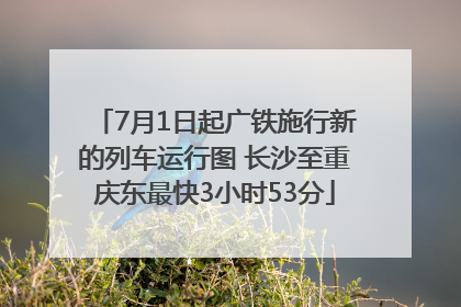 7月1日起广铁施行新的列车运行图 长沙至重庆东最快3小时53分