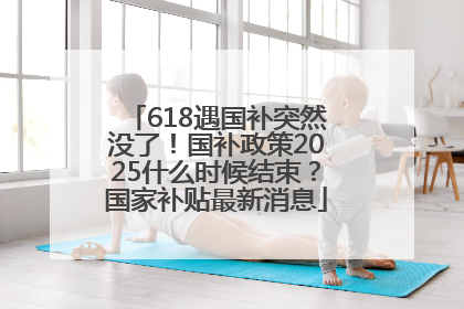 618遇国补突然没了！国补政策2025什么时候结束？国家补贴最新消息