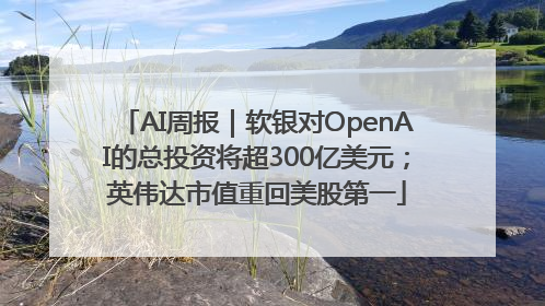 AI周报｜软银对OpenAI的总投资将超300亿美元；英伟达市值重回美股第一
